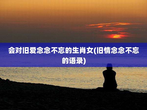 会对旧爱念念不忘的生肖女(旧情念念不忘的语录)
