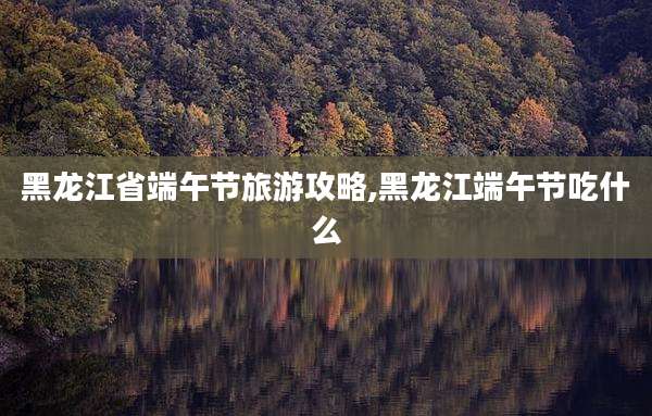 黑龙江省端午节旅游攻略,黑龙江端午节吃什么