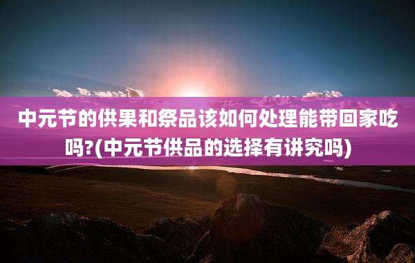 中元节的供果和祭品该如何处理能带回家吃吗?(中元节供品的选择有讲究吗)