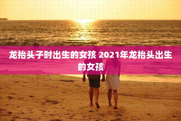 龙抬头子时出生的女孩 2021年龙抬头出生的女孩