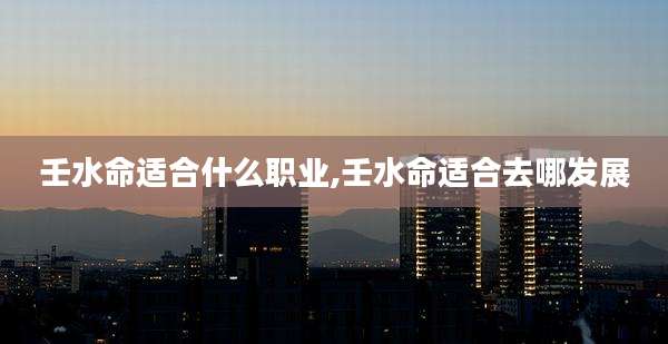 壬水命适合什么职业,壬水命适合去哪发展