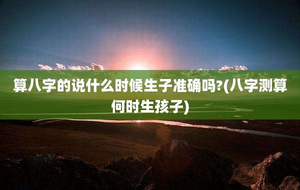 算八字的说什么时候生子准确吗?(八字测算何时生孩子)
