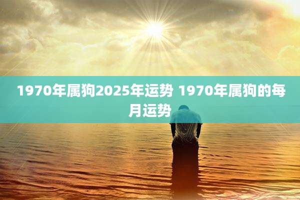 1970年属狗2025年运势 1970年属狗的每月运势