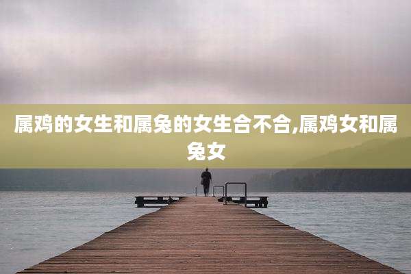 属鸡的女生和属兔的女生合不合,属鸡女和属兔女