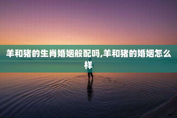 羊和猪的生肖婚姻般配吗,羊和猪的婚姻怎么样