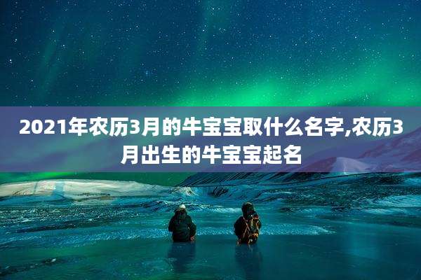 2021年农历3月的牛宝宝取什么名字,农历3月出生的牛宝宝起名