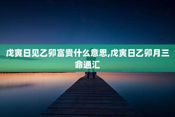 戊寅日见乙卯富贵什么意思,戊寅日乙卯月三命通汇