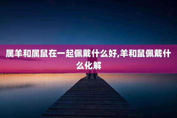 属羊和属鼠在一起佩戴什么好,羊和鼠佩戴什么化解