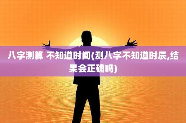 八字测算 不知道时间(测八字不知道时辰,结果会正确吗)