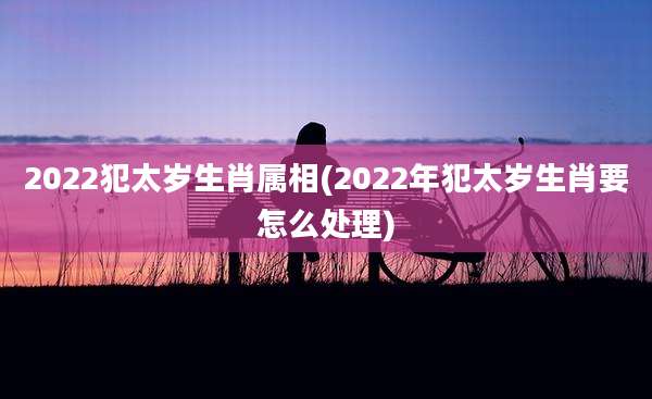 2022犯太岁生肖属相(2022年犯太岁生肖要怎么处理)