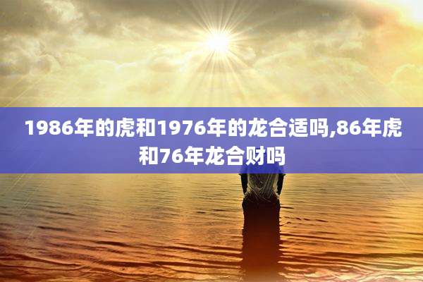 1986年的虎和1976年的龙合适吗,86年虎和76年龙合财吗