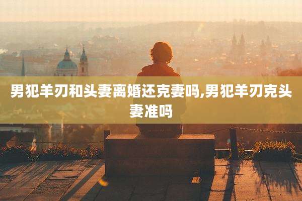 男犯羊刃和头妻离婚还克妻吗,男犯羊刃克头妻准吗