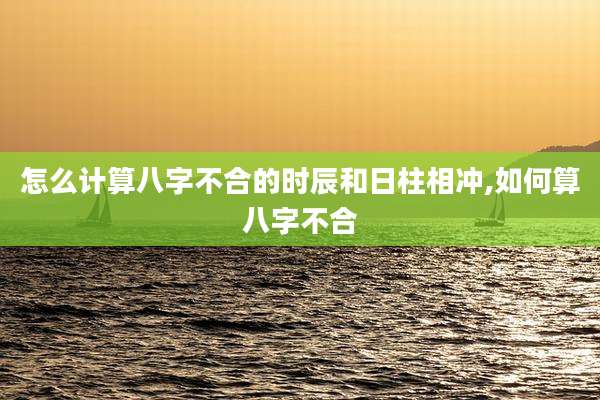 怎么计算八字不合的时辰和日柱相冲,如何算八字不合
