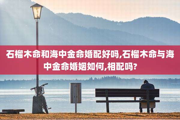 石榴木命和海中金命婚配好吗,石榴木命与海中金命婚姻如何,相配吗?