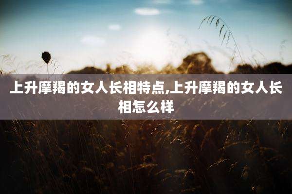 上升摩羯的女人长相特点,上升摩羯的女人长相怎么样