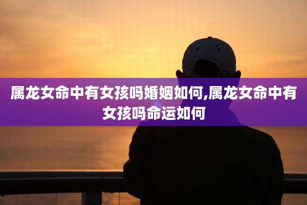 属龙女命中有女孩吗婚姻如何,属龙女命中有女孩吗命运如何