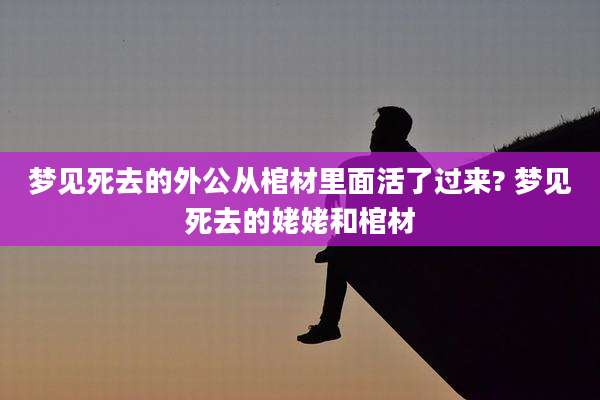 梦见死去的外公从棺材里面活了过来? 梦见死去的姥姥和棺材