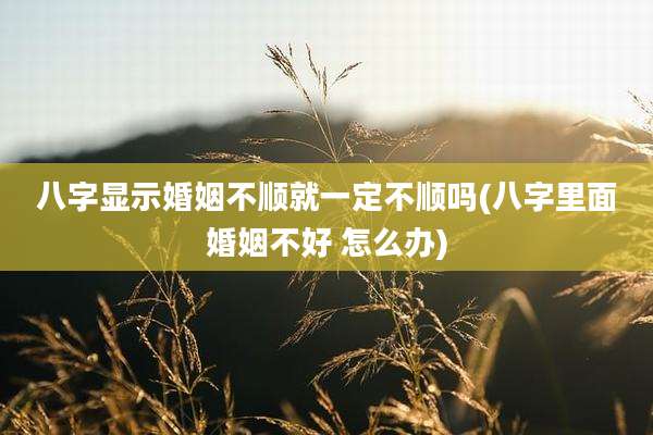 八字显示婚姻不顺就一定不顺吗(八字里面婚姻不好 怎么办)