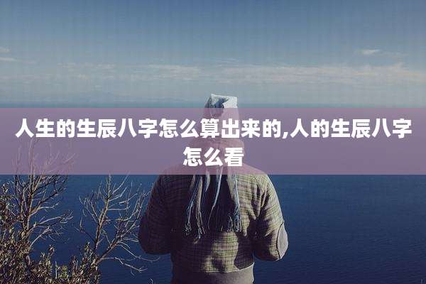 人生的生辰八字怎么算出来的,人的生辰八字怎么看
