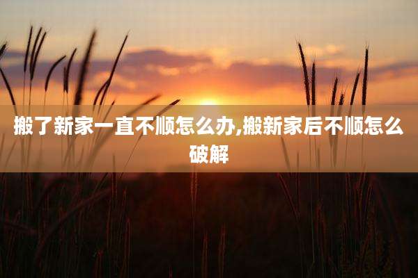 搬了新家一直不顺怎么办,搬新家后不顺怎么破解