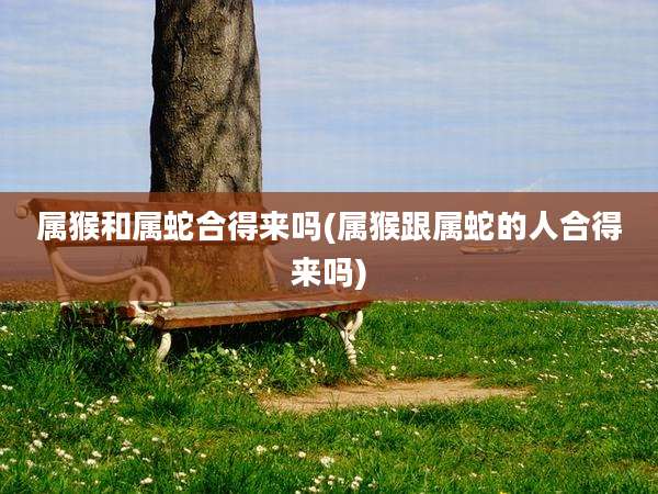 属猴和属蛇合得来吗(属猴跟属蛇的人合得来吗)