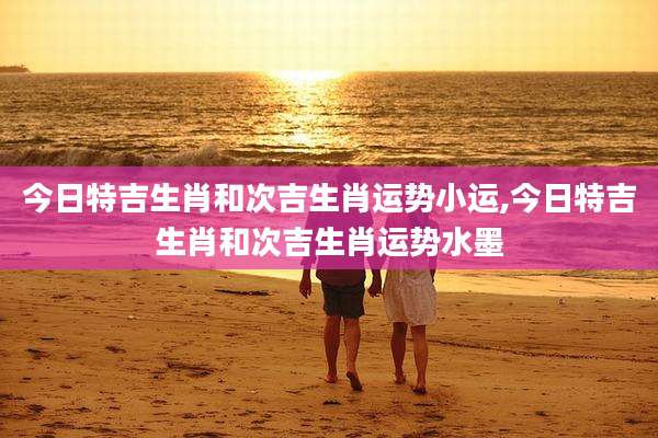 今日特吉生肖和次吉生肖运势小运,今日特吉生肖和次吉生肖运势水墨