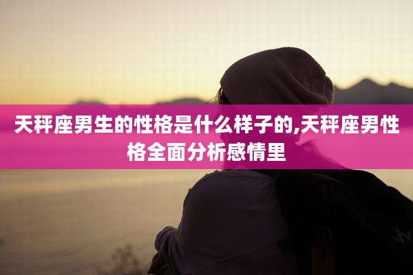 天秤座男生的性格是什么样子的,天秤座男性格全面分析感情里