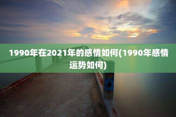 1990年在2021年的感情如何(1990年感情运势如何)