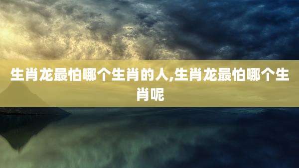 生肖龙最怕哪个生肖的人,生肖龙最怕哪个生肖呢