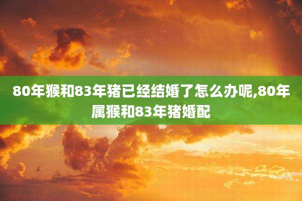 80年猴和83年猪已经结婚了怎么办呢,80年属猴和83年猪婚配
