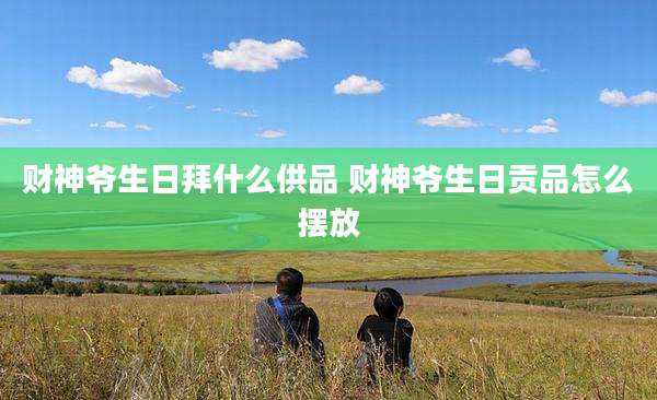财神爷生日拜什么供品 财神爷生日贡品怎么摆放