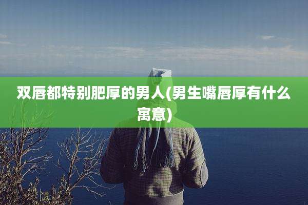 双唇都特别肥厚的男人(男生嘴唇厚有什么寓意)
