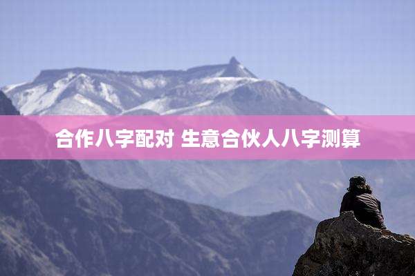 合作八字配对 生意合伙人八字测算
