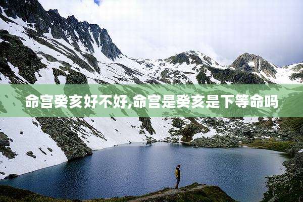 命宫癸亥好不好,命宫是癸亥是下等命吗