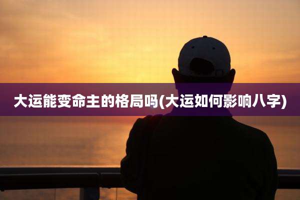 大运能变命主的格局吗(大运如何影响八字)