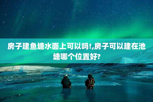 房子建鱼塘水面上可以吗!,房子可以建在池塘哪个位置好?