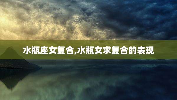 水瓶座女复合,水瓶女求复合的表现