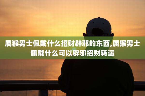 属猴男士佩戴什么招财辟邪的东西,属猴男士佩戴什么可以辟邪招财转运