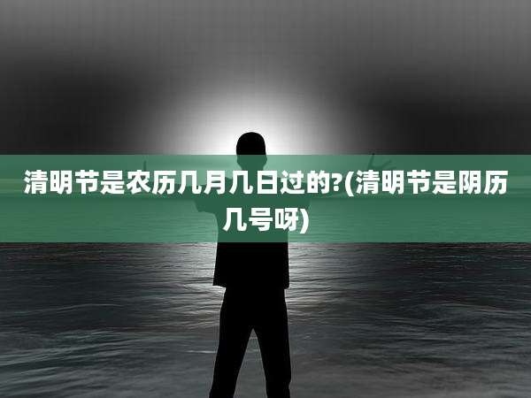 清明节是农历几月几日过的?(清明节是阴历几号呀)