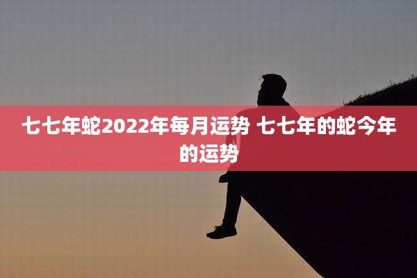 七七年蛇2022年每月运势 七七年的蛇今年的运势