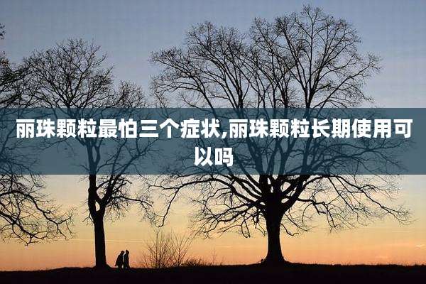 丽珠颗粒最怕三个症状,丽珠颗粒长期使用可以吗