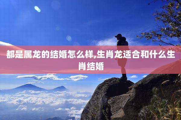 都是属龙的结婚怎么样,生肖龙适合和什么生肖结婚
