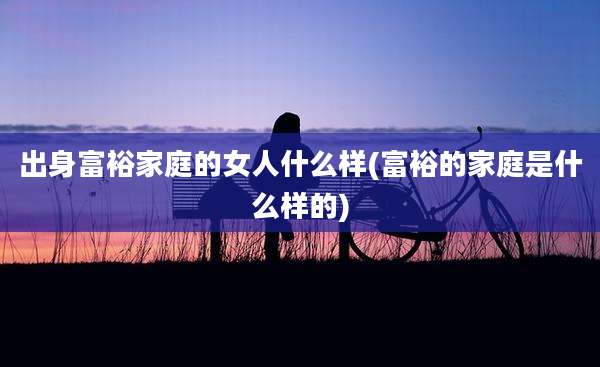 出身富裕家庭的女人什么样(富裕的家庭是什么样的)