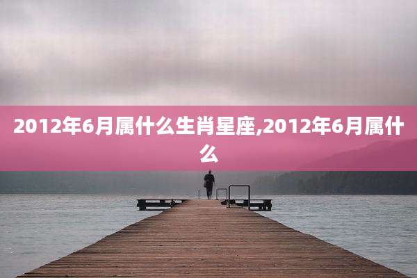 2012年6月属什么生肖星座,2012年6月属什么