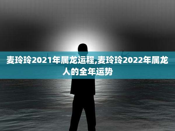 麦玲玲2021年属龙运程,麦玲玲2022年属龙人的全年运势