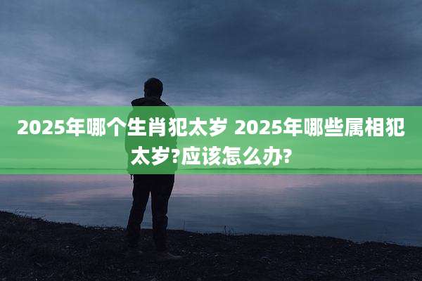 2025年哪个生肖犯太岁 2025年哪些属相犯太岁?应该怎么办?