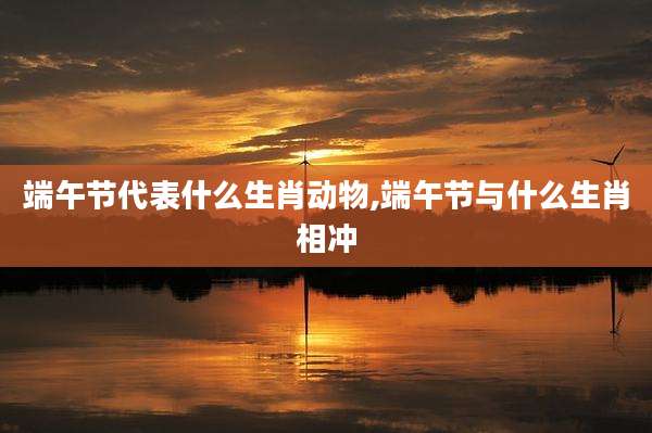 端午节代表什么生肖动物,端午节与什么生肖相冲