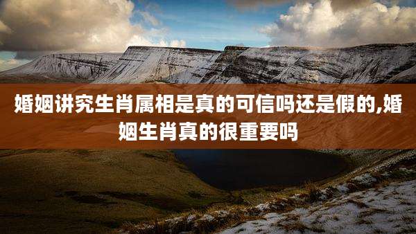 婚姻讲究生肖属相是真的可信吗还是假的,婚姻生肖真的很重要吗