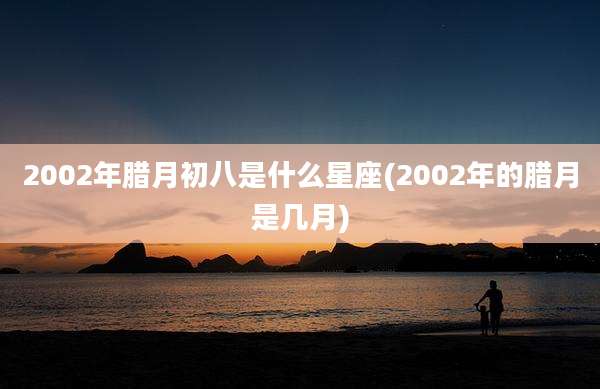 2002年腊月初八是什么星座(2002年的腊月是几月)