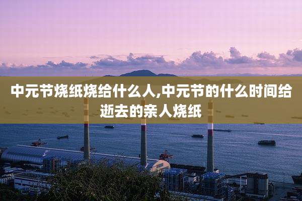 中元节烧纸烧给什么人,中元节的什么时间给逝去的亲人烧纸